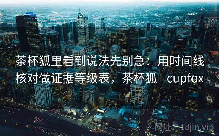 茶杯狐里看到说法先别急：用时间线核对做证据等级表，茶杯狐 - cupfox