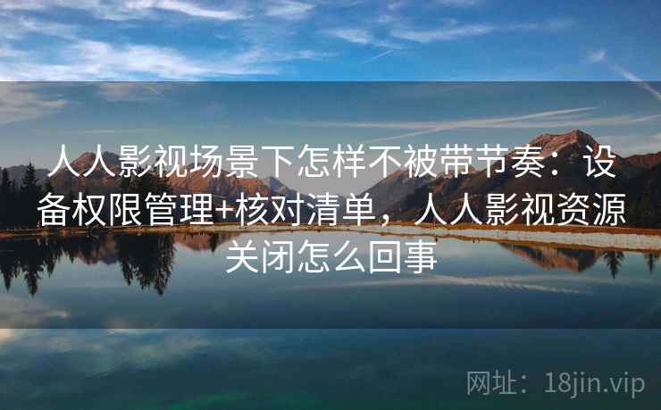 人人影视场景下怎样不被带节奏：设备权限管理+核对清单，人人影视资源关闭怎么回事