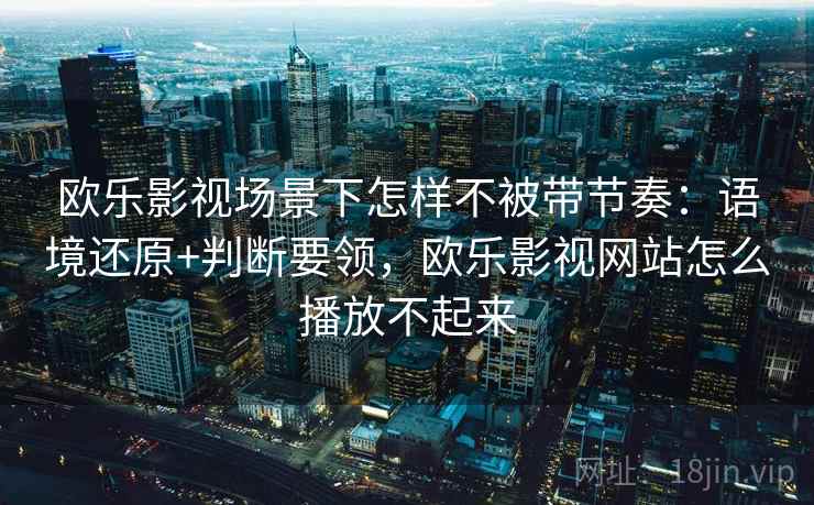 欧乐影视场景下怎样不被带节奏：语境还原+判断要领，欧乐影视网站怎么播放不起来