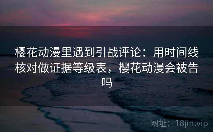 樱花动漫里遇到引战评论:用时间线核对做证据等级表,樱花动漫会被告吗 樱花动漫里遇到引战评论:用时间线核对做证据等级表,樱花动漫会被告吗