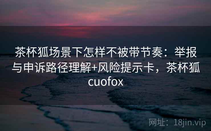 茶杯狐场景下怎样不被带节奏：举报与申诉路径理解+风险提示卡，茶杯狐cuofox