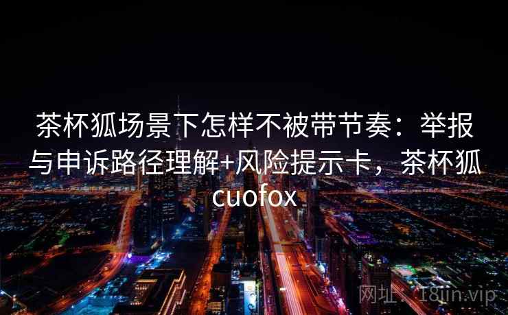 茶杯狐场景下怎样不被带节奏：举报与申诉路径理解+风险提示卡，茶杯狐cuofox