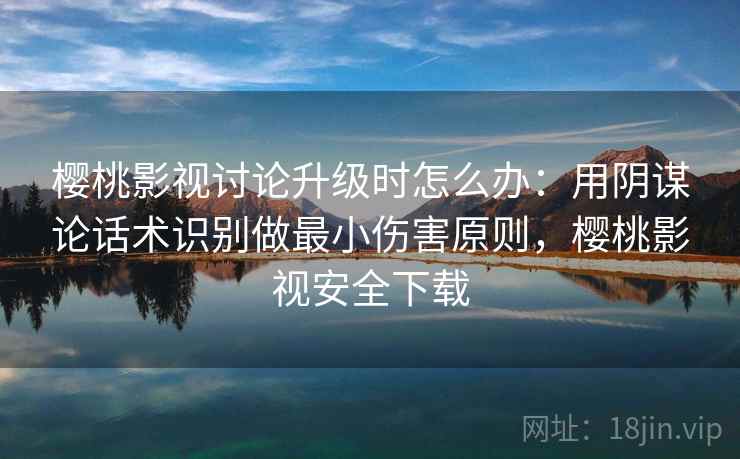 樱桃影视讨论升级时怎么办：用阴谋论话术识别做最小伤害原则，樱桃影视安全下载