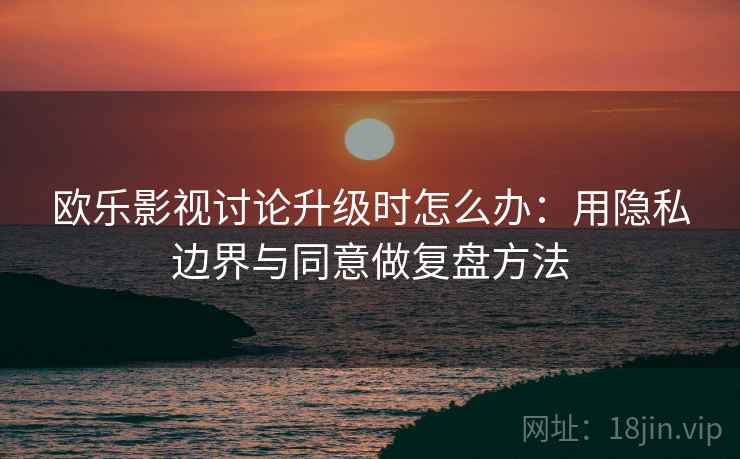 欧乐影视讨论升级时怎么办:用隐私边界与同意做复盘方法 欧乐影视讨论升级时怎么办:用隐私边界与同意做复盘方法