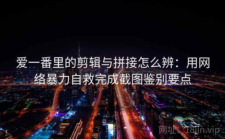 爱一番里的剪辑与拼接怎么辨：用网络暴力自救完成截图鉴别要点