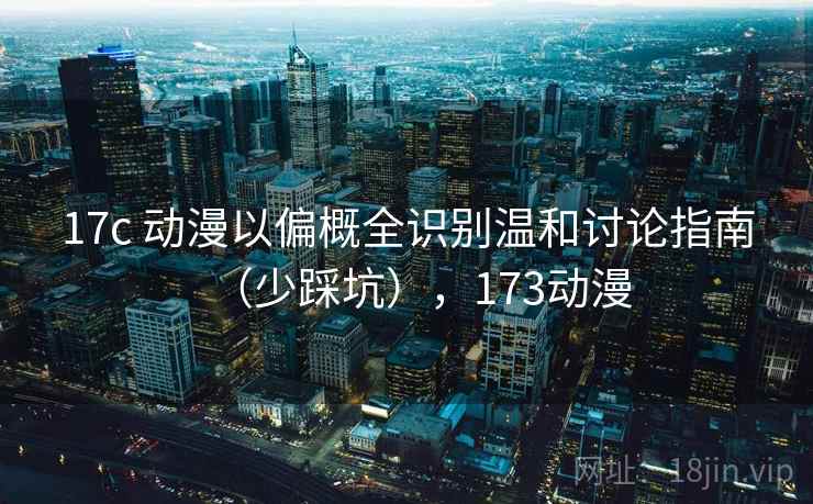 17c 动漫以偏概全识别温和讨论指南（少踩坑），173动漫