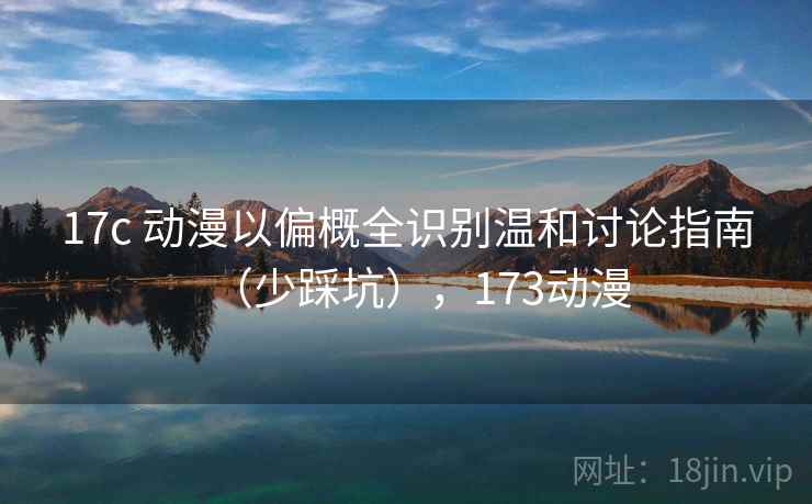 17c 动漫以偏概全识别温和讨论指南(少踩坑),173动漫 17c 动漫以偏概全识别温和讨论指南(少踩坑),173动漫
