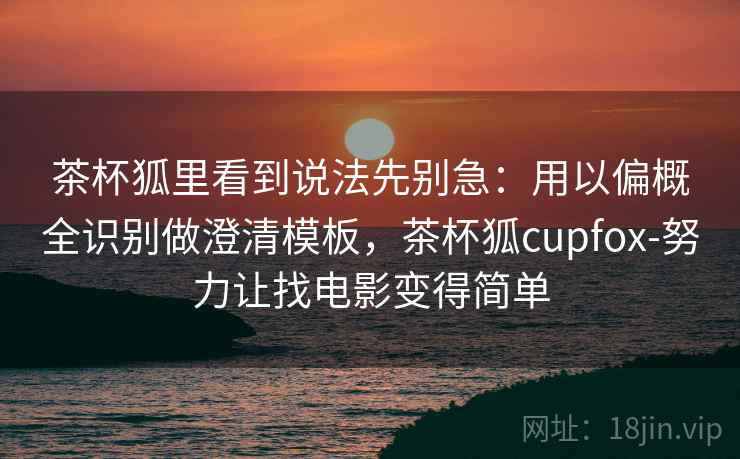 茶杯狐里看到说法先别急：用以偏概全识别做澄清模板，茶杯狐cupfox-努力让找电影变得简单