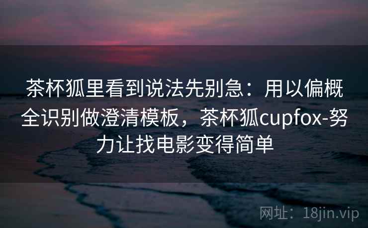 茶杯狐里看到说法先别急：用以偏概全识别做澄清模板，茶杯狐cupfox-努力让找电影变得简单
