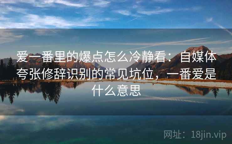 爱一番里的爆点怎么冷静看:自媒体夸张修辞识别的常见坑位,一番爱是什么意思 爱一番里的爆点怎么冷静看:自媒体夸张修辞识别的常见坑位,一番爱是什么意思