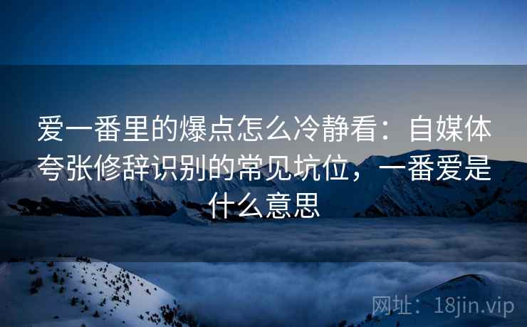 爱一番里的爆点怎么冷静看：自媒体夸张修辞识别的常见坑位，一番爱是什么意思
