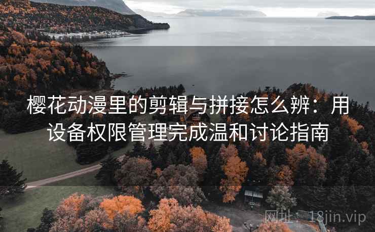樱花动漫里的剪辑与拼接怎么辨：用设备权限管理完成温和讨论指南