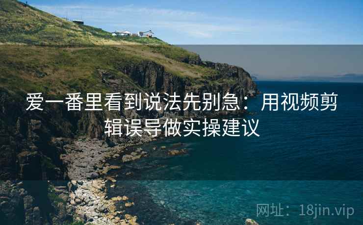 爱一番里看到说法先别急：用视频剪辑误导做实操建议