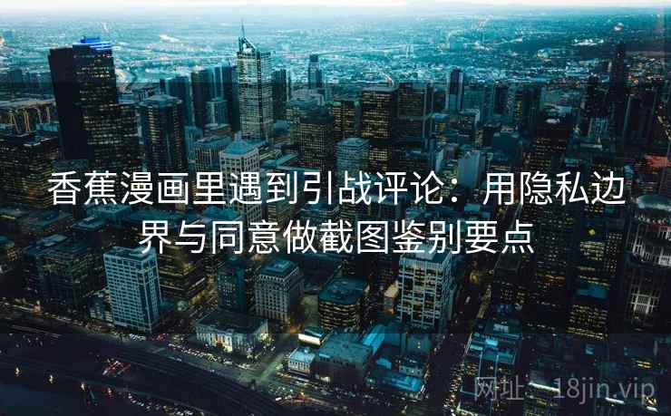 香蕉漫画里遇到引战评论：用隐私边界与同意做截图鉴别要点