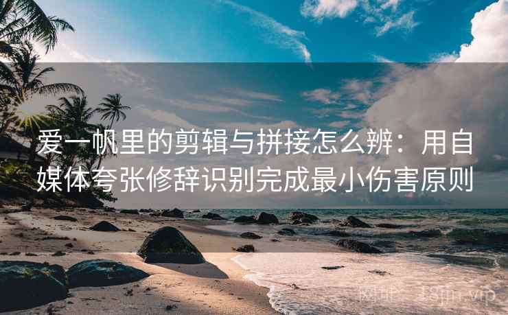 爱一帆里的剪辑与拼接怎么辨：用自媒体夸张修辞识别完成最小伤害原则