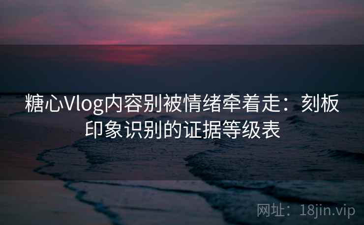 糖心Vlog内容别被情绪牵着走：刻板印象识别的证据等级表