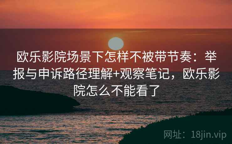欧乐影院场景下怎样不被带节奏：举报与申诉路径理解+观察笔记，欧乐影院怎么不能看了