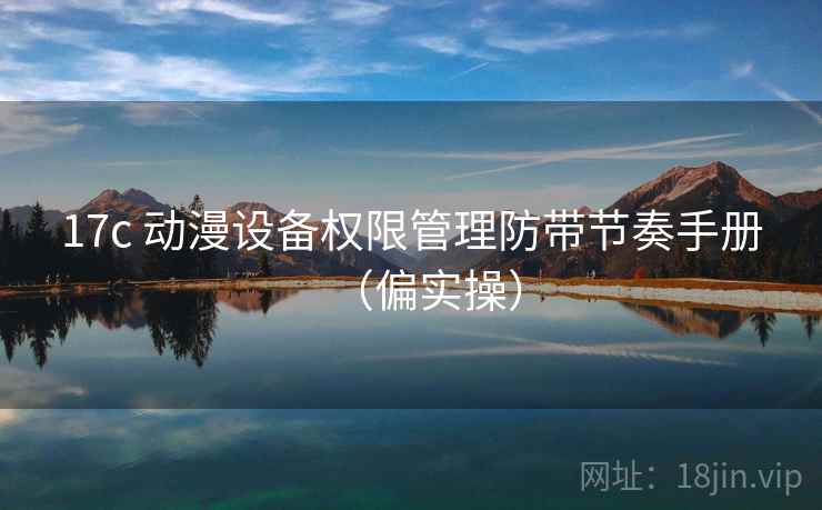 17c 动漫设备权限管理防带节奏手册（偏实操）