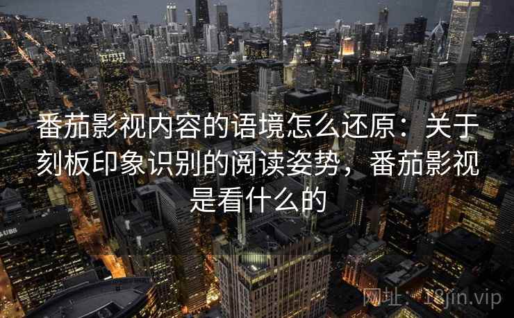 番茄影视内容的语境怎么还原：关于刻板印象识别的阅读姿势，番茄影视是看什么的