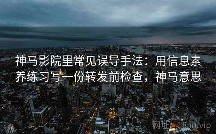 神马影院里常见误导手法：用信息素养练习写一份转发前检查，神马意思