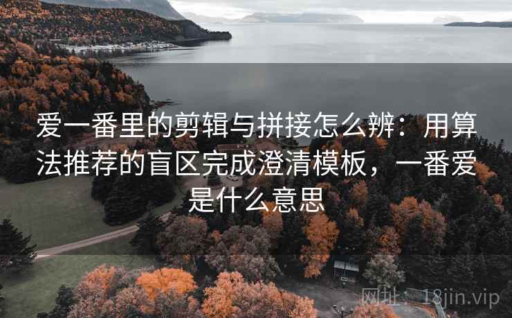 爱一番里的剪辑与拼接怎么辨：用算法推荐的盲区完成澄清模板，一番爱是什么意思