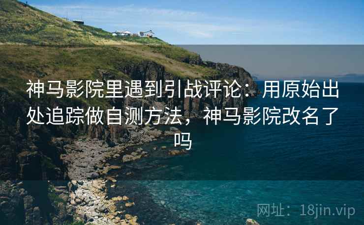 神马影院里遇到引战评论：用原始出处追踪做自测方法，神马影院改名了吗