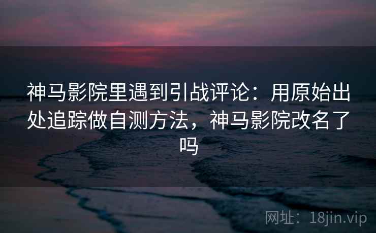 神马影院里遇到引战评论：用原始出处追踪做自测方法，神马影院改名了吗