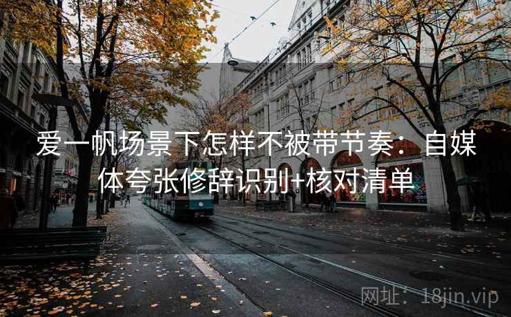 爱一帆场景下怎样不被带节奏：自媒体夸张修辞识别+核对清单