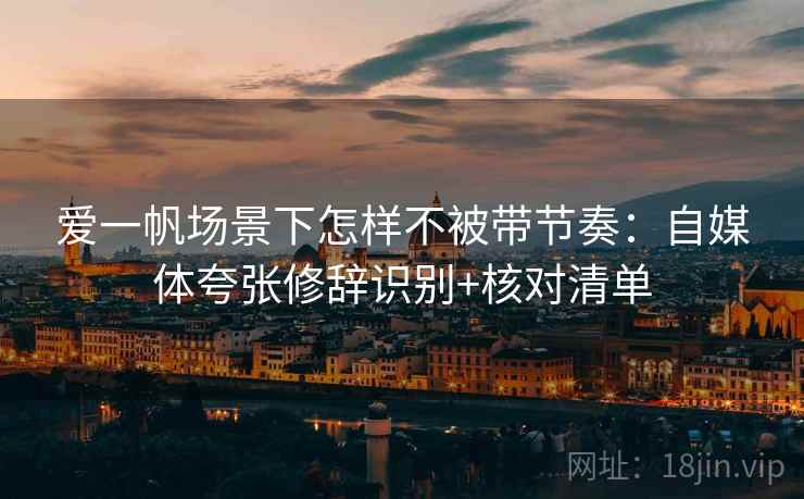 爱一帆场景下怎样不被带节奏：自媒体夸张修辞识别+核对清单
