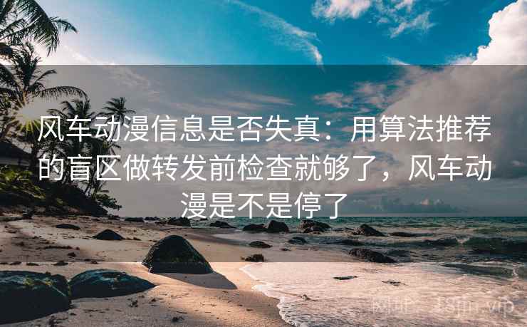 风车动漫信息是否失真：用算法推荐的盲区做转发前检查就够了，风车动漫是不是停了
