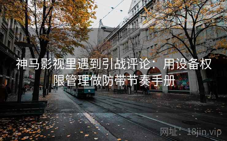 神马影视里遇到引战评论：用设备权限管理做防带节奏手册