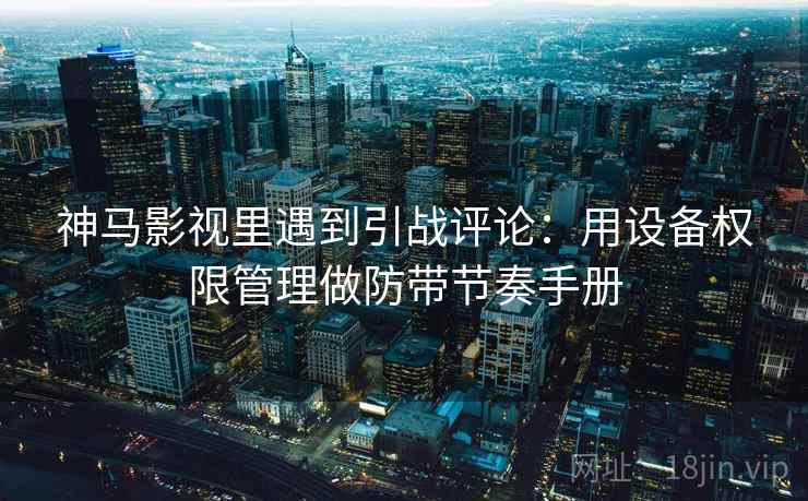神马影视里遇到引战评论：用设备权限管理做防带节奏手册