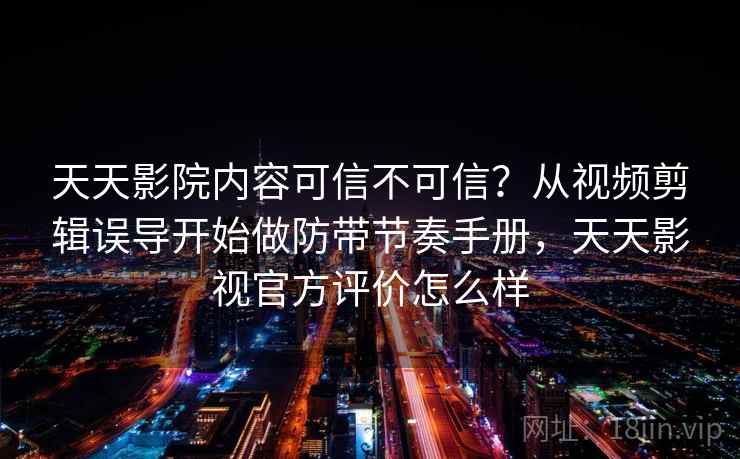 天天影院内容可信不可信？从视频剪辑误导开始做防带节奏手册，天天影视官方评价怎么样