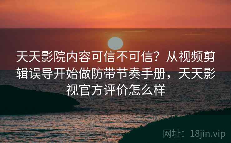 天天影院内容可信不可信？从视频剪辑误导开始做防带节奏手册，天天影视官方评价怎么样