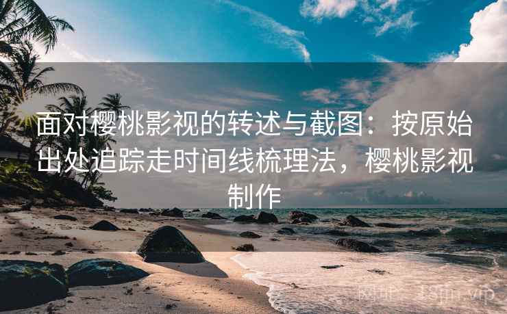 面对樱桃影视的转述与截图：按原始出处追踪走时间线梳理法，樱桃影视制作