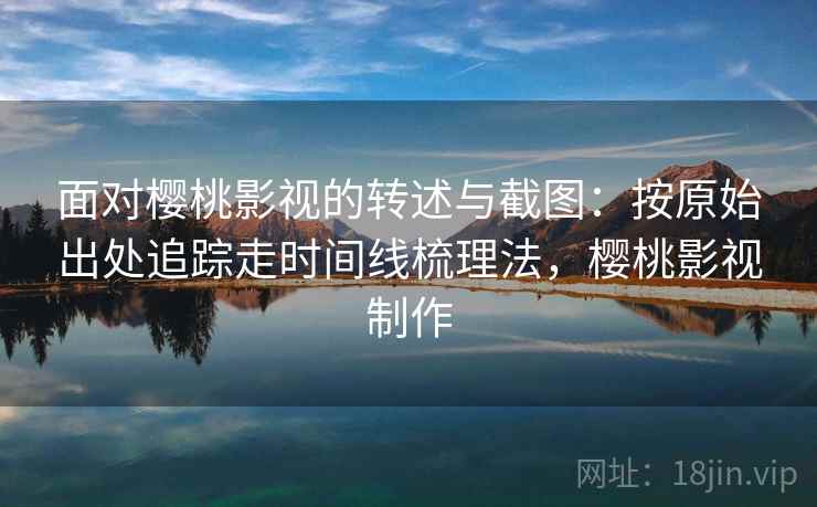 面对樱桃影视的转述与截图：按原始出处追踪走时间线梳理法，樱桃影视制作