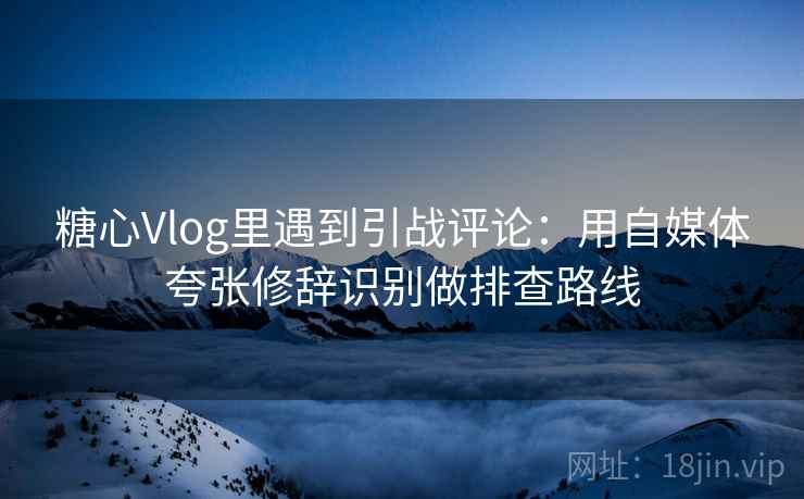 糖心Vlog里遇到引战评论：用自媒体夸张修辞识别做排查路线