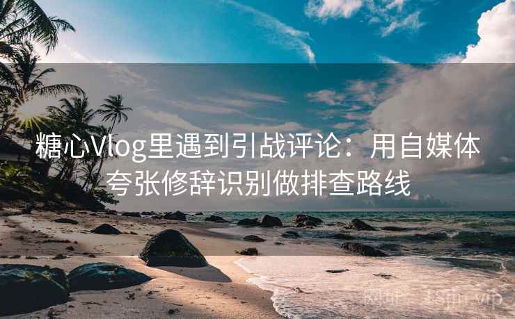 糖心Vlog里遇到引战评论：用自媒体夸张修辞识别做排查路线