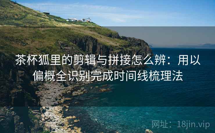 茶杯狐里的剪辑与拼接怎么辨:用以偏概全识别完成时间线梳理法 茶杯狐里的剪辑与拼接怎么辨:用以偏概全识别完成时间线梳理法