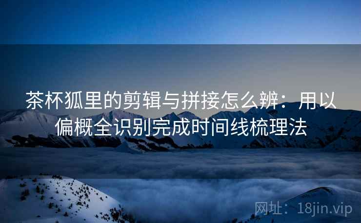 茶杯狐里的剪辑与拼接怎么辨:用以偏概全识别完成时间线梳理法 茶杯狐里的剪辑与拼接怎么辨:用以偏概全识别完成时间线梳理法