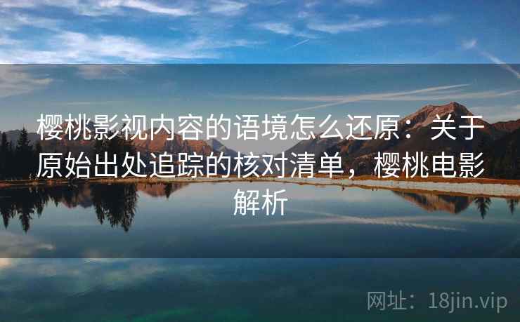 樱桃影视内容的语境怎么还原:关于原始出处追踪的核对清单,樱桃电影解析 樱桃影视内容的语境怎么还原:关于原始出处追踪的核对清单,樱桃电影解析