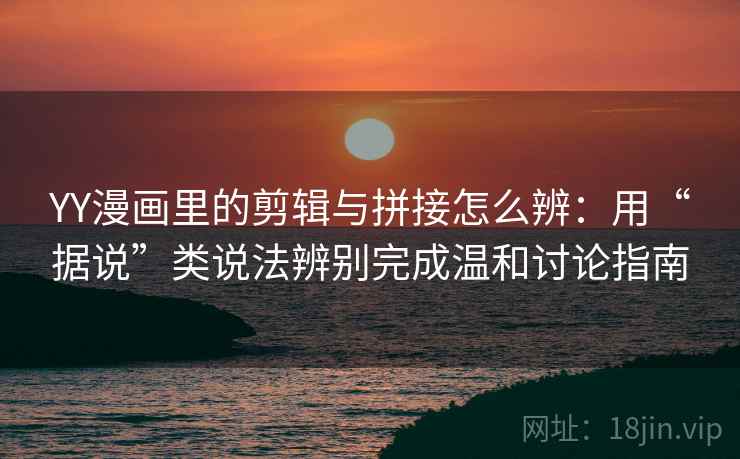 YY漫画里的剪辑与拼接怎么辨：用“据说”类说法辨别完成温和讨论指南