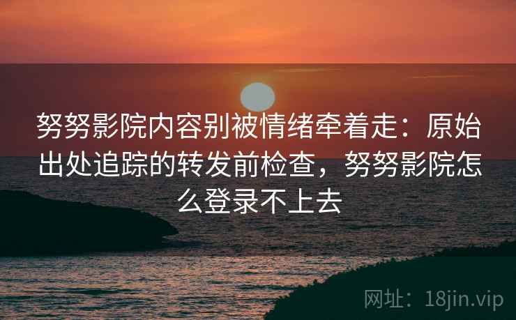 努努影院内容别被情绪牵着走：原始出处追踪的转发前检查，努努影院怎么登录不上去