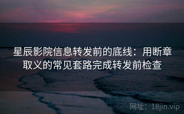 星辰影院信息转发前的底线：用断章取义的常见套路完成转发前检查