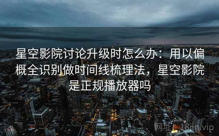 星空影院讨论升级时怎么办：用以偏概全识别做时间线梳理法，星空影院是正规播放器吗