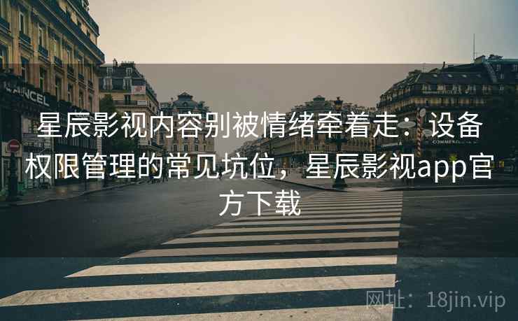 星辰影视内容别被情绪牵着走：设备权限管理的常见坑位，星辰影视app官方下载