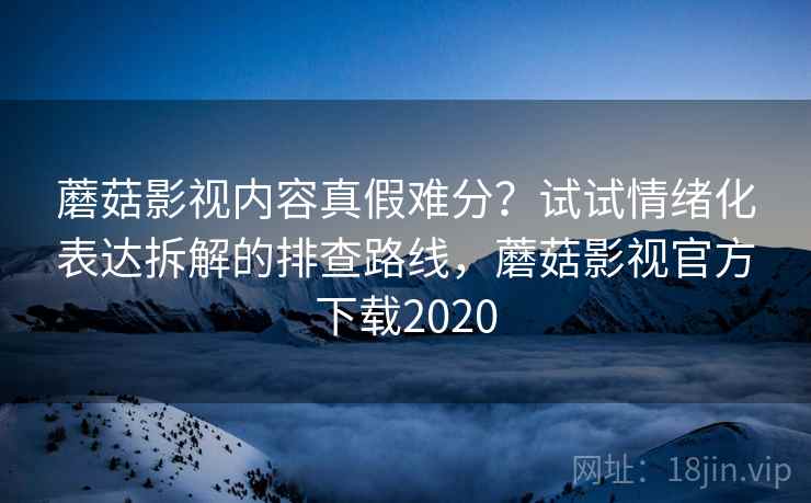 蘑菇影视内容真假难分？试试情绪化表达拆解的排查路线，蘑菇影视官方下载2020