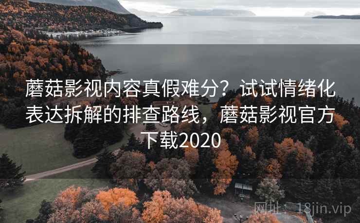 蘑菇影视内容真假难分？试试情绪化表达拆解的排查路线，蘑菇影视官方下载2020