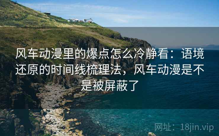 风车动漫里的爆点怎么冷静看：语境还原的时间线梳理法，风车动漫是不是被屏蔽了