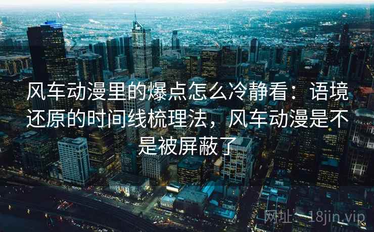 风车动漫里的爆点怎么冷静看：语境还原的时间线梳理法，风车动漫是不是被屏蔽了